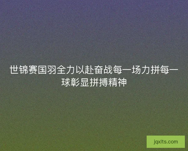 世锦赛国羽全力以赴奋战每一场力拼每一球彰显拼搏精神