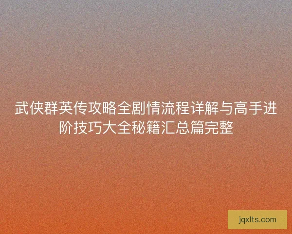 武侠群英传攻略全剧情流程详解与高手进阶技巧大全秘籍汇总篇完整