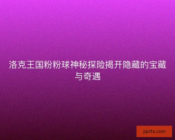 洛克王国粉粉球神秘探险揭开隐藏的宝藏与奇遇