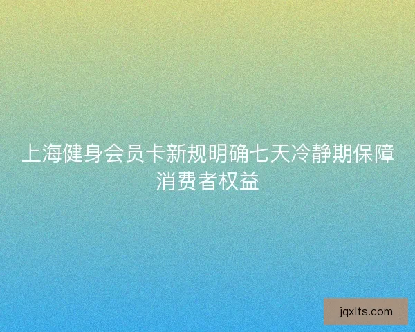 上海健身会员卡新规明确七天冷静期保障消费者权益