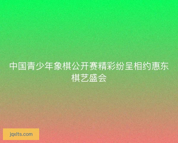 中国青少年象棋公开赛精彩纷呈相约惠东棋艺盛会