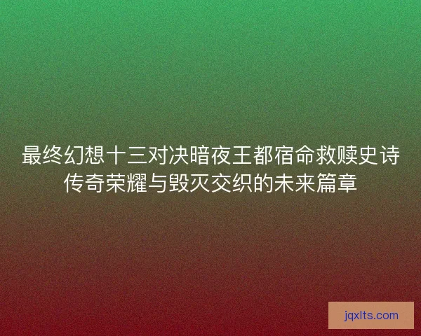最终幻想十三对决暗夜王都宿命救赎史诗传奇荣耀与毁灭交织的未来篇章