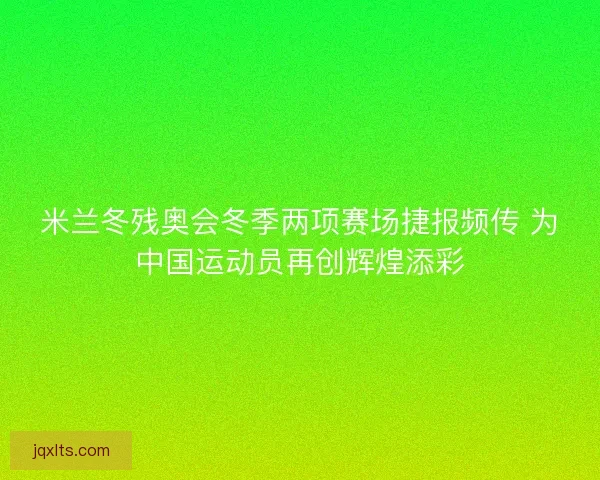 米兰冬残奥会冬季两项赛场捷报频传 为中国运动员再创辉煌添彩 米兰冬残奥会冬季两项赛场捷报频传 为中国运动员再创辉煌添彩
