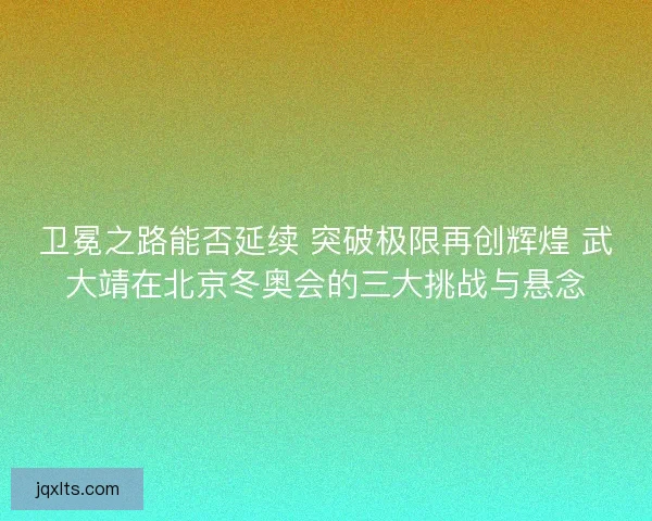 卫冕之路能否延续 突破极限再创辉煌 武大靖在北京冬奥会的三大挑战与悬念