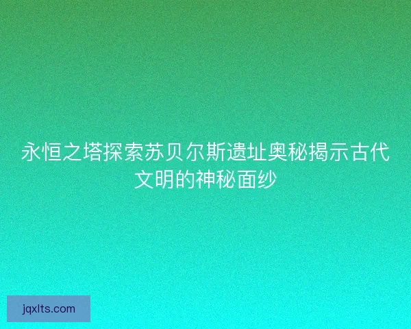 永恒之塔探索苏贝尔斯遗址奥秘揭示古代文明的神秘面纱