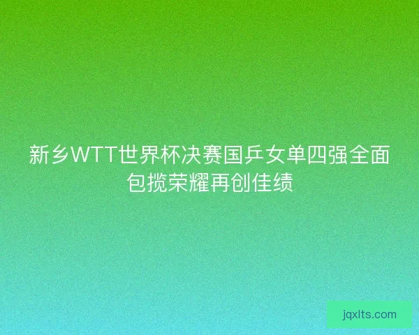 新乡WTT世界杯决赛国乒女单四强全面包揽荣耀再创佳绩
