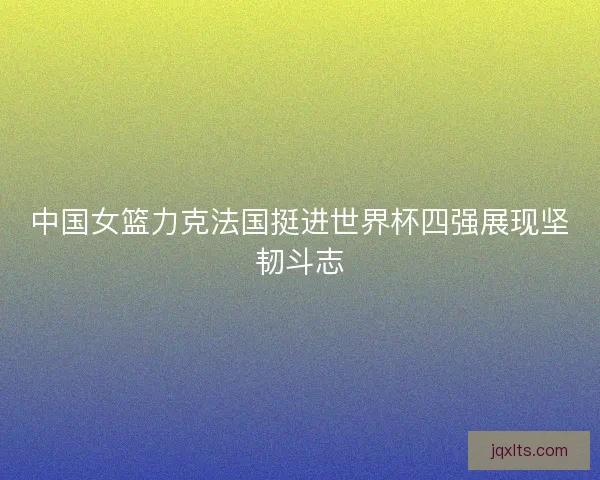 中国女篮力克法国挺进世界杯四强展现坚韧斗志