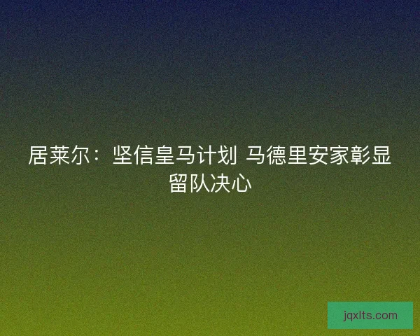 居莱尔：坚信皇马计划 马德里安家彰显留队决心