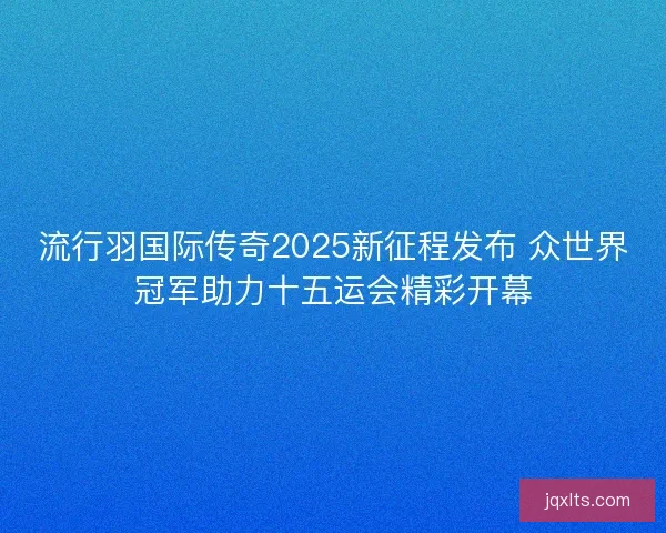 流行羽国际传奇2025新征程发布 众世界冠军助力十五运会精彩开幕