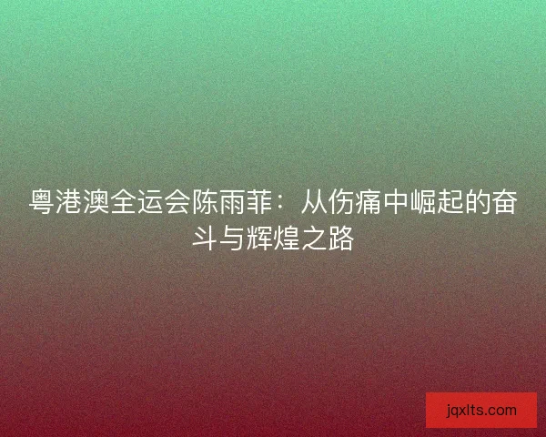 粤港澳全运会陈雨菲：从伤痛中崛起的奋斗与辉煌之路