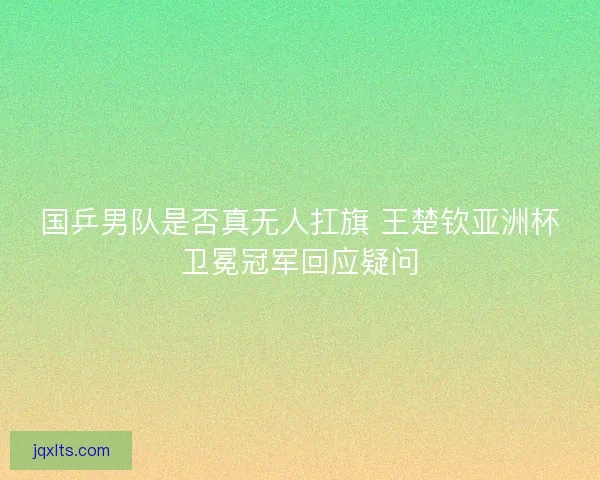 国乒男队是否真无人扛旗 王楚钦亚洲杯卫冕冠军回应疑问