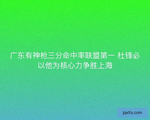 广东有神枪三分命中率联盟第一 杜锋必以他为核心力争胜上海