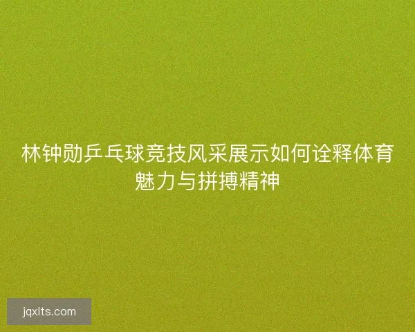 林钟勋乒乓球竞技风采展示如何诠释体育魅力与拼搏精神