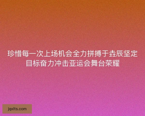 珍惜每一次上场机会全力拼搏于垚辰坚定目标奋力冲击亚运会舞台荣耀